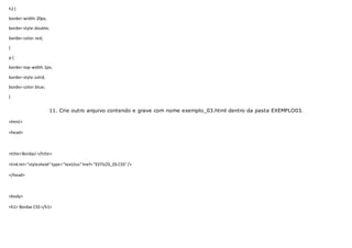 h2 {
border-width:20px;
border-style:double;
border-color:red;
}
p {
border-top-width:1px;
border-style:solid;
border-color:blue;
}
11. Crie outro arquivo contendo e grave com nome exemplo_03.html dentro da pasta EXEMPLO03.
<html>
<head>
<title>Bordas!</title>
<linkrel="stylesheet"type="text/css"href="ESTILOS_03.CSS"/>
</head>
<body>
<h1> Bordas CSS</h1>
 