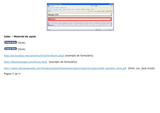 Links – Material de apoio
(html)
(html)
http://pt.kioskea.net/contents/html/htmlform.php3 (exemplo de formulário)
http://desenaviegas.com/forms.html (exemplo de formulário)
http://www.educandusweb.com.br/ewce/portal/formularios/apoio/arquivos/apoio1020_apostila_html.pdf (html, css, java script)
Página 11 de 11
 