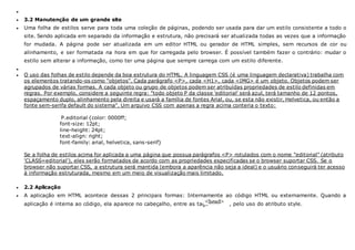 
 3.2 Manutenção de um grande site
 Uma folha de estilos serve para toda uma coleção de páginas, podendo ser usada para dar um estilo consistente a todo o
site. Sendo aplicada em separado da informação e estrutura, não precisará ser atualizada todas as vezes que a informação
for mudada. A página pode ser atualizada em um editor HTML ou gerador de HTML simples, sem recursos de cor ou
alinhamento, e ser formatada na hora em que for carregada pelo browser. É possível também fazer o contrário: mudar o
estilo sem alterar a informação, como ter uma página que sempre carrega com um estilo diferente.

 O uso das folhas de estilo depende da boa estrutura do HTML. A linguagem CSS (é uma linguagem declarativa) trabalha com
os elementos tratando-os como "objetos". Cada parágrafo <P>, cada <H1>, cada <IMG> é um objeto. Objetos podem ser
agrupados de várias formas. A cada objeto ou grupo de objetos podem ser atribuídas propriedades de estilo definidas em
regras. Por exemplo, considere a seguinte regra: "todo objeto P da classe 'editorial' será azul, terá tamanho de 12 pontos,
espaçamento duplo, alinhamento pela direita e usará a família de fontes Arial, ou, se esta não existir, Helvetica, ou então a
fonte sem-serifa default do sistema". Um arquivo CSS com apenas a regra acima conteria o texto:
P.editorial {color: 0000ff;
font-size: 12pt;
line-height: 24pt;
text-align: right;
font-family: arial, helvetica, sans-serif}
Se a folha de estilos acima for aplicada a uma página que possua parágrafos <P> rotulados com o nome "editorial" (atributo
'CLASS=editorial'), eles serão formatados de acordo com as propriedades especificadas se o browser suportar CSS. Se o
browser não suportar CSS, a estrutura será mantida (embora a aparência não seja a ideal) e o usuário conseguirá ter acesso
à informação estruturada, mesmo em um meio de visualização mais limitado.
 2.2 Aplicação
 A aplicação em HTML acontece dessas 2 principais formas: Internamente ao código HTML ou externamente. Quando a
aplicação é interna ao código, ela aparece no cabeçalho, entre as tags , pelo uso do atributo style.
 