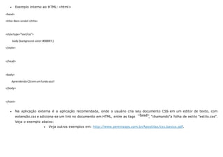  Exemplo interno ao HTML: <html>
<head>
<title>Bem-vindo!</title>
<style type="text/css">
body{background-color:#0000FF;}
</style>
</head>
<body>
AprendendoCSSemumfundoazul!
</body>
</html>
 Na aplicação externa é a aplicação recomendada, onde o usuário cria seu documento CSS em um editor de texto, com
extensão.css e adiciona-se um link no documento em HTML, entre as tags , "chamando"a folha de estilo "estilo.css".
Veja o exemplo abaixo:
 Veja outros exemplos em: http://www.pereiraaps.com.br/Apostilas/css.basico.pdf.
 