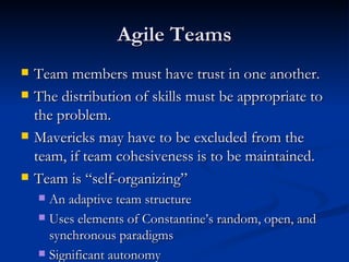 Agile Teams Team members must have trust in one another.  The distribution of skills must be appropriate to the problem.  Mavericks may have to be excluded from the team, if team cohesiveness is to be maintained. Team is “self-organizing” An adaptive team structure Uses elements of Constantine’s random, open, and synchronous paradigms Significant autonomy 