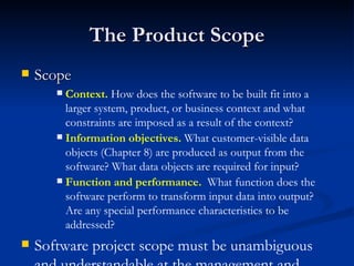 The Product Scope Scope Context.  How does the software to be built fit into a larger system, product, or business context and what constraints are imposed as a result of the context? Information objectives.  What customer-visible data objects (Chapter 8) are produced as output from the software? What data objects are required for input? Function and performance.   What function does the software perform to transform input data into output? Are any special performance characteristics to be addressed? Software project scope must be unambiguous and understandable at the management and technical levels. 
