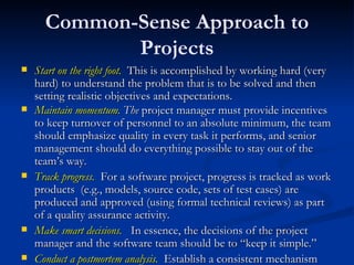 Common-Sense Approach to Projects Start on the right foot.   This is accomplished by working hard (very hard) to understand the problem that is to be solved and then setting realistic objectives and expectations.  Maintain momentum.  The  project manager must provide incentives to keep turnover of personnel to an absolute minimum, the team should emphasize quality in every task it performs, and senior management should do everything possible to stay out of the team’s way. Track progress.   For a software project, progress is tracked as work products  (e.g., models, source code, sets of test cases) are produced and approved (using formal technical reviews) as part of a quality assurance activity.  Make smart decisions.   In essence, the decisions of the project manager and the software team should be to “keep it simple.”  Conduct a postmortem analysis.   Establish a consistent mechanism for extracting lessons learned for each project.  