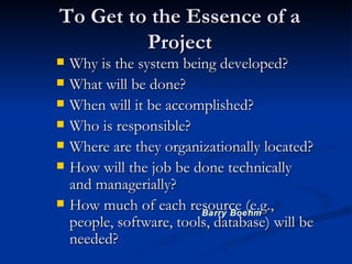 To Get to the Essence of a Project Why is the system being developed? What will be done?  When will it be accomplished? Who is responsible? Where are they organizationally located? How will the job be done technically and managerially? How much of each resource (e.g., people, software, tools, database) will be needed? Barry Boehm 