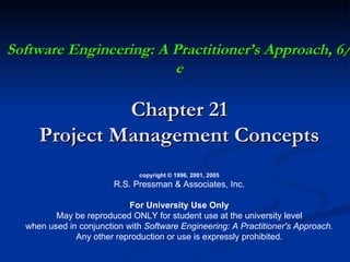 Software Engineering: A Practitioner’s Approach, 6/e Chapter 21 Project Management Concepts copyright © 1996, 2001, 2005 R.S. Pressman & Associates, Inc. For University Use Only May be reproduced ONLY for student use at the university level when used in conjunction with  Software Engineering: A Practitioner's Approach. Any other reproduction or use is expressly prohibited. 