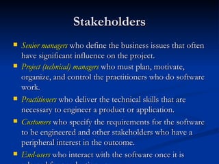 Stakeholders Senior managers  who define the business issues that often have significant influence on the project. Project (technical) managers   who must plan, motivate, organize, and control the practitioners who do software work. Practitioners  who deliver the technical skills that are necessary to engineer a product or application. Customers  who specify the requirements for the software to be engineered and other stakeholders who have a peripheral interest in the outcome. End-users  who interact with the software once it is released for production use. 