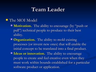 Team Leader The MOI Model Motivation.   The ability to encourage (by “push or pull”) technical people to produce to their best ability. Organization.   The ability to mold existing processes (or invent new ones) that will enable the initial concept to be translated into a final product. Ideas or innovation.   The ability to encourage people to create and feel creative even when they must work within bounds established for a particular software product or application. 