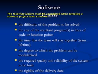 Software Teams the difficulty of the problem to be solved the size of the resultant program(s) in lines of code or function points the time that the team will stay together (team lifetime) the degree to which the problem can be modularized the required quality and reliability of the system to be built the rigidity of the delivery date the degree of sociability (communication) required for the project The following factors must be considered when selecting a software project team structure ... 