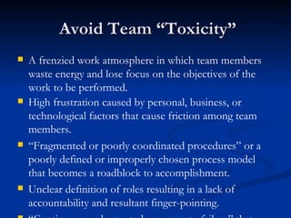 Avoid Team “Toxicity” A frenzied work atmosphere in which team members waste energy and lose focus on the objectives of the work to be performed. High frustration caused by personal, business, or technological factors that cause friction among team members. “ Fragmented or poorly coordinated procedures” or a poorly defined or improperly chosen process model that becomes a roadblock to accomplishment. Unclear definition of roles resulting in a lack of accountability and resultant finger-pointing. “ Continuous and repeated exposure to failure” that leads to a loss of confidence and a lowering of morale. 