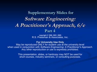 Supplementary Slides for Software Engineering: A Practitioner's Approach, 6/e Part 4 copyright © 1996, 2001, 2005 R.S. Pressman & Associates, Inc. For University Use Only May be reproduced ONLY for student use at the university level when used in conjunction with  Software Engineering: A Practitioner's Approach. Any other reproduction or use is expressly prohibited. This presentation, slides, or hardcopy may NOT be used for short courses, industry seminars, or consulting purposes. 