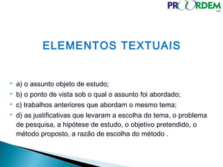 ELEMENTOS TEXTUAIS
 a) o assunto objeto de estudo;
 b) o ponto de vista sob o qual o assunto foi abordado;
 c) trabalhos anteriores que abordam o mesmo tema;
 d) as justificativas que levaram a escolha do tema, o problema
de pesquisa, a hipótese de estudo, o objetivo pretendido, o
método proposto, a razão de escolha do método .
 