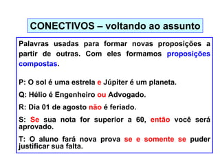 Palavras usadas para formar novas proposições a
partir de outras. Com eles formamos proposições
compostas.
P: O sol é uma estrela e Júpiter é um planeta.
Q: Hélio é Engenheiro ou Advogado.
R: Dia 01 de agosto não é feriado.
S: Se sua nota for superior a 60, então você será
aprovado.
T: O aluno fará nova prova se e somente se puder
justificar sua falta.
CONECTIVOS – voltando ao assunto
 