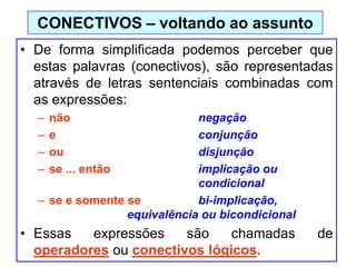• De forma simplificada podemos perceber que
estas palavras (conectivos), são representadas
através de letras sentenciais combinadas com
as expressões:
– não negação
– e conjunção
– ou disjunção
– se ... então implicação ou
condicional
– se e somente se bi-implicação,
equivalência ou bicondicional
• Essas expressões são chamadas de
operadores ou conectivos lógicos.
CONECTIVOS – voltando ao assunto
 