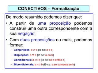 De modo resumido podemos dizer que:
• A partir de uma proposição podemos
construir uma outra correspondente com a
sua negação;
• Com duas proposições ou mais, podemos
formar:
– Conjunções: a Λ b (lê-se: a e b)
– Disjunções: a ν b (lê-se: a ou b)
– Condicionais: a b (lê-se: se a então b)
– Bicondicionais: a b (lê-se: a se somente se b)
CONECTIVOS – Formalização
 