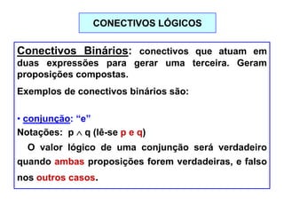 Conectivos Binários: conectivos que atuam em
duas expressões para gerar uma terceira. Geram
proposições compostas.
Exemplos de conectivos binários são:
• conjunção: “e”
Notações: p q (lê-se p e q)
O valor lógico de uma conjunção será verdadeiro
quando ambas proposições forem verdadeiras, e falso
nos outros casos.
CONECTIVOS LÓGICOS
 