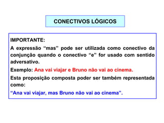 IMPORTANTE:
A expressão “mas” pode ser utilizada como conectivo da
conjunção quando o conectivo “e” for usado com sentido
adversativo.
Exemplo: Ana vai viajar e Bruno não vai ao cinema.
Esta proposição composta poder ser também representada
como:
“Ana vai viajar, mas Bruno não vai ao cinema”.
CONECTIVOS LÓGICOS
 