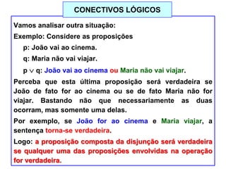 Vamos analisar outra situação:
Exemplo: Considere as proposições
p: João vai ao cinema.
q: Maria não vai viajar.
p q: João vai ao cinema ou Maria não vai viajar.
Perceba que esta última proposição será verdadeira se
João de fato for ao cinema ou se de fato Maria não for
viajar. Bastando não que necessariamente as duas
ocorram, mas somente uma delas.
Por exemplo, se João for ao cinema e Maria viajar, a
sentença torna-se verdadeira.
Logo: a proposição composta da disjunção será verdadeira
se qualquer uma das proposições envolvidas na operação
for verdadeira.
CONECTIVOS LÓGICOS
 