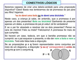 Seremos capazes de criar uma tabela-verdade para uma proposição
disjuntiva? Claro! Basta nos lembrarmos da tal promessa do pai para
seu filho! Vejamos:
“eu te darei uma bola ou te darei uma bicicleta.”
Neste caso, a criança já sabe, de antemão, que a promessa é por
apenas um dos presentes! Bola ou bicicleta! Ganhando de presente
apenas um deles, a promessa do pai já valeu! Já foi verdadeira!
E se o pai for abastado e resolver dar os dois presentes? Pense na
cara do menino! Feliz ou triste? Felicíssimo! A promessa foi mais do
que cumprida.
Só haverá um caso, todavia, em que a bendita promessa não se
cumprirá: se o pai esquecer o presente, e não der nem a bola e nem a
bicicleta. Terá sido falsa toda a disjunção.
Se as proposições p e q forem representadas como conjuntos por
meio de um diagrama, a disjunção "p ou q" corresponderá à união do
conjunto p com o conjunto q,
CONECTIVOS LÓGICOS
 