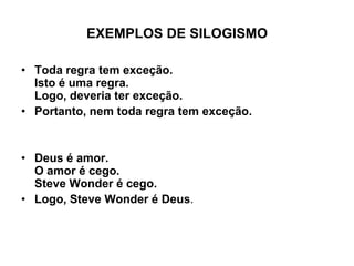 EXEMPLOS DE SILOGISMO
• Toda regra tem exceção.
Isto é uma regra.
Logo, deveria ter exceção.
• Portanto, nem toda regra tem exceção.
• Deus é amor.
O amor é cego.
Steve Wonder é cego.
• Logo, Steve Wonder é Deus.
 