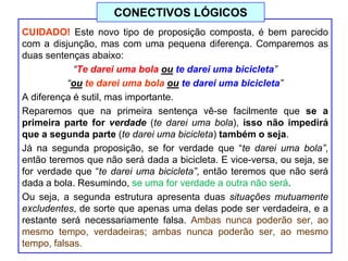 CUIDADO! Este novo tipo de proposição composta, é bem parecido
com a disjunção, mas com uma pequena diferença. Comparemos as
duas sentenças abaixo:
“Te darei uma bola ou te darei uma bicicleta”
“ou te darei uma bola ou te darei uma bicicleta”
A diferença é sutil, mas importante.
Reparemos que na primeira sentença vê-se facilmente que se a
primeira parte for verdade (te darei uma bola), isso não impedirá
que a segunda parte (te darei uma bicicleta) também o seja.
Já na segunda proposição, se for verdade que “te darei uma bola”,
então teremos que não será dada a bicicleta. E vice-versa, ou seja, se
for verdade que “te darei uma bicicleta”, então teremos que não será
dada a bola. Resumindo, se uma for verdade a outra não será.
Ou seja, a segunda estrutura apresenta duas situações mutuamente
excludentes, de sorte que apenas uma delas pode ser verdadeira, e a
restante será necessariamente falsa. Ambas nunca poderão ser, ao
mesmo tempo, verdadeiras; ambas nunca poderão ser, ao mesmo
tempo, falsas.
CONECTIVOS LÓGICOS
 