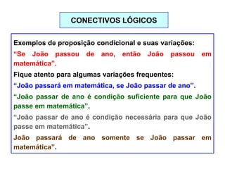 Exemplos de proposição condicional e suas variações:
“Se João passou de ano, então João passou em
matemática”.
Fique atento para algumas variações frequentes:
“João passará em matemática, se João passar de ano”.
“João passar de ano é condição suficiente para que João
passe em matemática”.
“João passar de ano é condição necessária para que João
passe em matemática”.
João passará de ano somente se João passar em
matemática”.
CONECTIVOS LÓGICOS
 