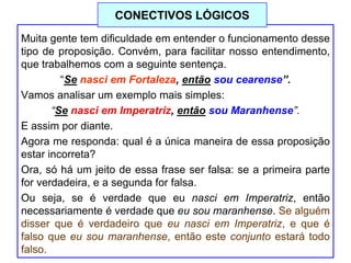 Muita gente tem dificuldade em entender o funcionamento desse
tipo de proposição. Convém, para facilitar nosso entendimento,
que trabalhemos com a seguinte sentença.
“Se nasci em Fortaleza, então sou cearense”.
Vamos analisar um exemplo mais simples:
“Se nasci em Imperatriz, então sou Maranhense”.
E assim por diante.
Agora me responda: qual é a única maneira de essa proposição
estar incorreta?
Ora, só há um jeito de essa frase ser falsa: se a primeira parte
for verdadeira, e a segunda for falsa.
Ou seja, se é verdade que eu nasci em Imperatriz, então
necessariamente é verdade que eu sou maranhense. Se alguém
disser que é verdadeiro que eu nasci em Imperatriz, e que é
falso que eu sou maranhense, então este conjunto estará todo
falso.
CONECTIVOS LÓGICOS
 
