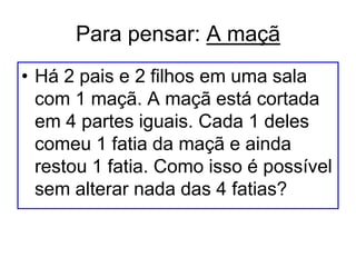 Para pensar: A maçã
• Há 2 pais e 2 filhos em uma sala
com 1 maçã. A maçã está cortada
em 4 partes iguais. Cada 1 deles
comeu 1 fatia da maçã e ainda
restou 1 fatia. Como isso é possível
sem alterar nada das 4 fatias?
 
