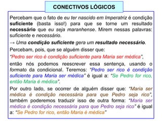 Percebam que o fato de eu ter nascido em Imperatriz é condição
suficiente (basta isso!) para que se torne um resultado
necessário que eu seja maranhense. Mirem nessas palavras:
suficiente e necessário.
→ Uma condição suficiente gera um resultado necessário.
Percebam, pois, que se alguém disser que:
“Pedro ser rico é condição suficiente para Maria ser médica”,
então nós podemos reescrever essa sentença, usando o
formato da condicional. Teremos: “Pedro ser rico é condição
suficiente para Maria ser médica” é igual a: “Se Pedro for rico,
então Maria é médica”.
Por outro lado, se ocorrer de alguém disser que: “Maria ser
médica é condição necessária para que Pedro seja rico”,
também poderemos traduzir isso de outra forma: “Maria ser
médica é condição necessária para que Pedro seja rico” é igual
a: “Se Pedro for rico, então Maria é médica”
CONECTIVOS LÓGICOS
 