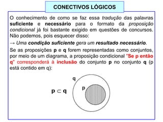 O conhecimento de como se faz essa tradução das palavras
suficiente e necessário para o formato da proposição
condicional já foi bastante exigido em questões de concursos.
Não podemos, pois esquecer disso:
→ Uma condição suficiente gera um resultado necessário.
Se as proposições p e q forem representadas como conjuntos,
por meio de um diagrama, a proposição condicional "Se p então
q" corresponderá à inclusão do conjunto p no conjunto q (p
está contido em q):
CONECTIVOS LÓGICOS
 
