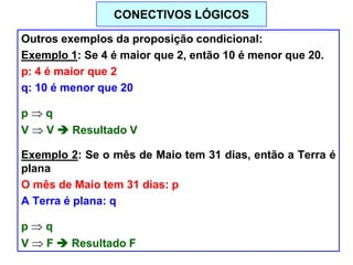 Outros exemplos da proposição condicional:
Exemplo 1: Se 4 é maior que 2, então 10 é menor que 20.
p: 4 é maior que 2
q: 10 é menor que 20
p q
V V  Resultado V
Exemplo 2: Se o mês de Maio tem 31 dias, então a Terra é
plana
O mês de Maio tem 31 dias: p
A Terra é plana: q
p q
V F  Resultado F
CONECTIVOS LÓGICOS
 
