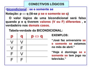 •bicondicional : se e somente se
Notação: p q (lê-se p se e somente se q)
O valor lógico de uma bicondicional será falso
quando p e q tiverem valores (V ou F) diferentes , e
verdadeiro nos demais casos.
Tabela-verdade da BICONDICIONAL:
p q p q
V V V
V F F
F V F
F F V
EXEMPLOS:
“José faz aniversário se
e somente se estamos
no mês de abril.”
“Hoje é domingo se e
somente se tem jogo na
televisão.”
CONECTIVOS LÓGICOS
 