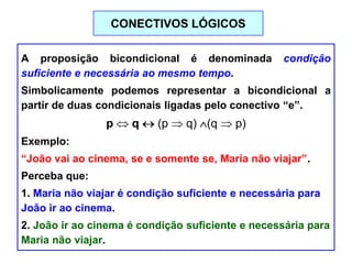A proposição bicondicional é denominada condição
suficiente e necessária ao mesmo tempo.
Simbolicamente podemos representar a bicondicional a
partir de duas condicionais ligadas pelo conectivo “e”.
p q (p q) (q p)
Exemplo:
“João vai ao cinema, se e somente se, Maria não viajar”.
Perceba que:
1. Maria não viajar é condição suficiente e necessária para
João ir ao cinema.
2. João ir ao cinema é condição suficiente e necessária para
Maria não viajar.
CONECTIVOS LÓGICOS
 