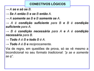 → A se e só se B.
→ Se A então B e se B então A.
→ A somente se B e B somente se A.
→ A é condição suficiente para B e B é condição
suficiente para A.
→ B é condição necessária para A e A é condição
necessária para B.
→ Todo A é B e todo B é A.
→ Todo A é B e reciprocamente.
Via de regra, em questões de prova, só se vê mesmo a
bicondicional no seu formato tradicional: “p se e somente
se q”.
CONECTIVOS LÓGICOS
 