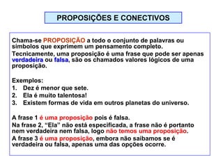 PROPOSIÇÕES E CONECTIVOS
Chama-se PROPOSIÇÃO a todo o conjunto de palavras ou
símbolos que exprimem um pensamento completo.
Tecnicamente, uma proposição é uma frase que pode ser apenas
verdadeira ou falsa, são os chamados valores lógicos de uma
proposição.
Exemplos:
1. Dez é menor que sete.
2. Ela é muito talentosa!
3. Existem formas de vida em outros planetas do universo.
A frase 1 é uma proposição pois é falsa.
Na frase 2, “Ela” não está especificada, a frase não é portanto
nem verdadeira nem falsa, logo não temos uma proposição.
A frase 3 é uma proposição, embora não saibamos se é
verdadeira ou falsa, apenas uma das opções ocorre.
 