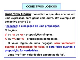 CONECTIVOS LÓGICOS
Conectivo Unário: conectivo o que atua apenas em
uma expressão para gerar uma outra. Um exemplo de
conectivo unário é a:
• negação: é a negação de uma proposição.
Notações:
p’ ou ¬p ou ~p – proposições simples.
A’ ou ¬A ou ~A – proposições compostas.
O valor lógico de uma negação será verdadeiro
quando a proposição for falsa, e será falso quando a
proposição for verdadeira.
Logo “~p” tem valor lógico oposto ao de “p”.
 