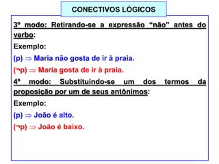 3º modo: Retirando-se a expressão “não” antes do
verbo:
Exemplo:
(p) Maria não gosta de ir à praia.
(¬p) Maria gosta de ir à praia.
4º modo: Substituindo-se um dos termos da
proposição por um de seus antônimos:
Exemplo:
(p) João é alto.
(¬p) João é baixo.
CONECTIVOS LÓGICOS
 