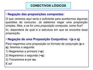• Negação das proposições compostas:
O que veremos aqui seria o suficiente para acertarmos algumas
questões de concurso. Já sabemos negar uma proposição
simples. Mas, e se for uma proposição composta, como fica?
Aí, dependerá de qual é a estrutura em que se encontra essa
proposição.
• Negação de uma Proposição Conjuntiva: ~(p e q)
Para negarmos uma proposição no formato de conjunção (p e
q), faremos o seguinte:
1) Negaremos a primeira (~p);
2) Negaremos a segunda (~q);
3) Trocaremos e por ou.
E só!
CONECTIVOS LÓGICOS
 