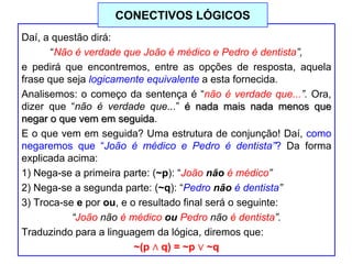 Daí, a questão dirá:
“Não é verdade que João é médico e Pedro é dentista”,
e pedirá que encontremos, entre as opções de resposta, aquela
frase que seja logicamente equivalente a esta fornecida.
Analisemos: o começo da sentença é “não é verdade que...”. Ora,
dizer que “não é verdade que...” é nada mais nada menos que
negar o que vem em seguida.
E o que vem em seguida? Uma estrutura de conjunção! Daí, como
negaremos que “João é médico e Pedro é dentista”? Da forma
explicada acima:
1) Nega-se a primeira parte: (~p): “João não é médico”
2) Nega-se a segunda parte: (~q): “Pedro não é dentista”
3) Troca-se e por ou, e o resultado final será o seguinte:
“João não é médico ou Pedro não é dentista”.
Traduzindo para a linguagem da lógica, diremos que:
~(p ∧ q) = ~p ∨ ~q
CONECTIVOS LÓGICOS
 
