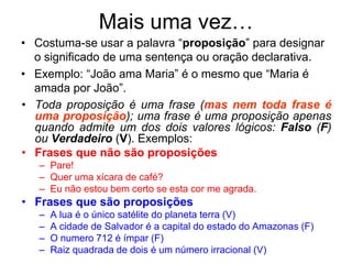 • Costuma-se usar a palavra “proposição” para designar
o significado de uma sentença ou oração declarativa.
• Exemplo: “João ama Maria” é o mesmo que “Maria é
amada por João”.
Mais uma vez…
• Toda proposição é uma frase (mas nem toda frase é
uma proposição); uma frase é uma proposição apenas
quando admite um dos dois valores lógicos: Falso (F)
ou Verdadeiro (V). Exemplos:
• Frases que não são proposições
– Pare!
– Quer uma xícara de café?
– Eu não estou bem certo se esta cor me agrada.
• Frases que são proposições
– A lua é o único satélite do planeta terra (V)
– A cidade de Salvador é a capital do estado do Amazonas (F)
– O numero 712 é ímpar (F)
– Raiz quadrada de dois é um número irracional (V)
 