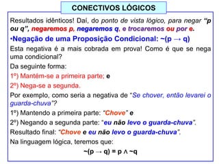 Resultados idênticos! Daí, do ponto de vista lógico, para negar “p
ou q”, negaremos p, negaremos q, e trocaremos ou por e.
•Negação de uma Proposição Condicional: ~(p → q)
Esta negativa é a mais cobrada em prova! Como é que se nega
uma condicional?
Da seguinte forma:
1º) Mantém-se a primeira parte; e
2º) Nega-se a segunda.
Por exemplo, como seria a negativa de “Se chover, então levarei o
guarda-chuva”?
1º) Mantendo a primeira parte: “Chove” e
2º) Negando a segunda parte: “eu não levo o guarda-chuva”.
Resultado final: “Chove e eu não levo o guarda-chuva”.
Na linguagem lógica, teremos que:
~(p → q) = p ∧ ~q
CONECTIVOS LÓGICOS
 