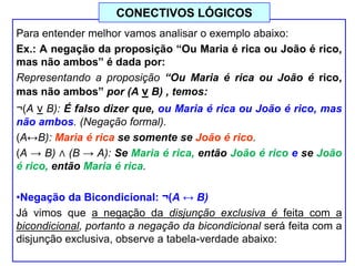 Para entender melhor vamos analisar o exemplo abaixo:
Ex.: A negação da proposição “Ou Maria é rica ou João é rico,
mas não ambos” é dada por:
Representando a proposição “Ou Maria é rica ou João é rico,
mas não ambos” por (A v B) , temos:
¬(A v B): É falso dizer que, ou Maria é rica ou João é rico, mas
não ambos. (Negação formal).
(A↔B): Maria é rica se somente se João é rico.
(A → B) ∧ (B → A): Se Maria é rica, então João é rico e se João
é rico, então Maria é rica.
•Negação da Bicondicional: ¬(A ↔ B)
Já vimos que a negação da disjunção exclusiva é feita com a
bicondicional, portanto a negação da bicondicional será feita com a
disjunção exclusiva, observe a tabela-verdade abaixo:
CONECTIVOS LÓGICOS
 