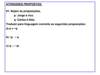 ATIVIDADES PROPOSTAS:
01. Sejam as proposições,
p: Jorge é rico.
q: Carlos é feliz.
Traduzir para linguagem corrente as seguintes proposições:
a) p ν ~q
b) ~p → q
c) q ↔ ~p;
 