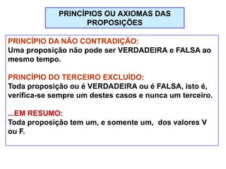 PRINCÍPIO DA NÃO CONTRADIÇÃO:
Uma proposição não pode ser VERDADEIRA e FALSA ao
mesmo tempo.
PRINCÍPIO DO TERCEIRO EXCLUÍDO:
Toda proposição ou é VERDADEIRA ou é FALSA, isto é,
verifica-se sempre um destes casos e nunca um terceiro.
...EM RESUMO:
Toda proposição tem um, e somente um, dos valores V
ou F.
PRINCÍPIOS OU AXIOMAS DAS
PROPOSIÇÕES
 