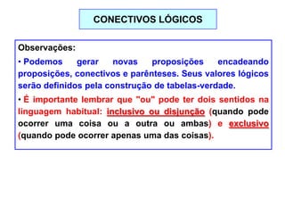 Observações:
• Podemos gerar novas proposições encadeando
proposições, conectivos e parênteses. Seus valores lógicos
serão definidos pela construção de tabelas-verdade.
• É importante lembrar que "ou" pode ter dois sentidos na
linguagem habitual: inclusivo ou disjunção (quando pode
ocorrer uma coisa ou a outra ou ambas) e exclusivo
(quando pode ocorrer apenas uma das coisas).
CONECTIVOS LÓGICOS
 
