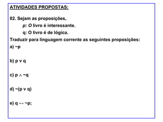 ATIVIDADES PROPOSTAS:
02. Sejam as proposições,
p: O livro é interessante.
q: O livro é de lógica.
Traduzir para linguagem corrente as seguintes proposições:
a) ~p
b) p ν q
c) p ~q
d) ~(p ν q)
e) q ↔ ~p;
 