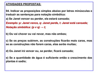 ATIVIDADES PROPOSTAS:
04. Indicar as proposições simples abaixo por letras minúsculas e
traduzir as sentenças para notação simbólica:
a) Se Janet vencer ou perder, ela estará cansada;
Exemplo: p: Janet vence, q: Janet perde, t: Janet está cansada;
Notação simbólica: (p ν q) → t;
b) Ou vai chover ou vai nevar, mas não ambos;
c) Se os preços subirem, as construções ficarão mais caras, mas
se as construções não forem caras, elas serão muitas;
d) Ou Janet irá vencer ou, se perder, ficará cansada;
e) Se a quantidade de água é suficiente então o crescimento das
plantas é sadio;
 