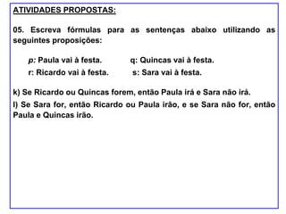 ATIVIDADES PROPOSTAS:
05. Escreva fórmulas para as sentenças abaixo utilizando as
seguintes proposições:
p: Paula vai à festa. q: Quincas vai à festa.
r: Ricardo vai à festa. s: Sara vai à festa.
k) Se Ricardo ou Quincas forem, então Paula irá e Sara não irá.
l) Se Sara for, então Ricardo ou Paula irão, e se Sara não for, então
Paula e Quincas irão.
 