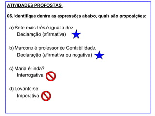 ATIVIDADES PROPOSTAS:
06. Identifique dentre as expressões abaixo, quais são proposições:
a) Sete mais três é igual a dez.
Declaração (afirmativa)
b) Marcone é professor de Contabilidade.
Declaração (afirmativa ou negativa)
c) Maria é linda?
Interrogativa
d) Levante-se.
Imperativa
 