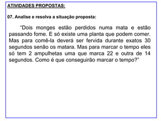ATIVIDADES PROPOSTAS:
07. Analise e resolva a situação proposta:
“Dois monges estão perdidos numa mata e estão
passando fome. E só existe uma planta que podem comer.
Mas para comê-la deverá ser fervida durante exatos 30
segundos senão os matara. Mas para marcar o tempo eles
só tem 2 ampulhetas uma que marca 22 e outra de 14
segundos. Como é que conseguirão marcar o tempo?”
 