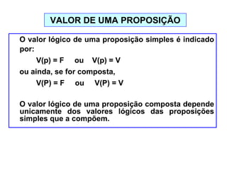 O valor lógico de uma proposição simples é indicado
por:
V(p) = F ou V(p) = V
ou ainda, se for composta,
V(P) = F ou V(P) = V
O valor lógico de uma proposição composta depende
unicamente dos valores lógicos das proposições
simples que a compõem.
VALOR DE UMA PROPOSIÇÃO
 
